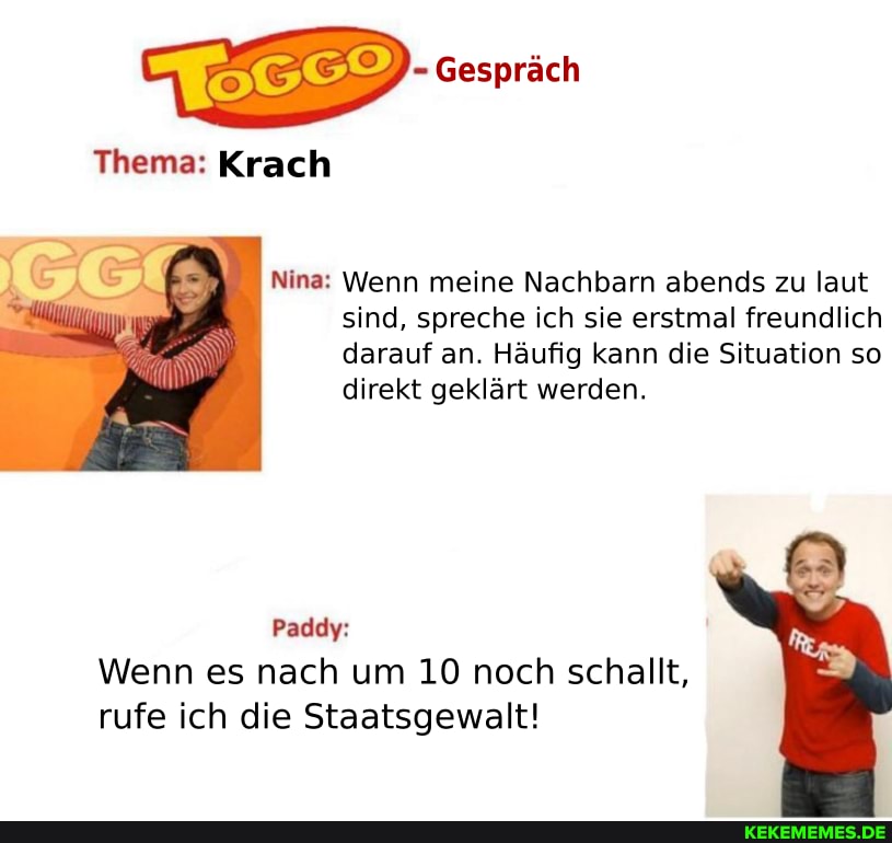 Gespräch
Thema: Krach
Nina: Wenn meine Nachbarn abends zu laut sind, spreche ich sie erstmal freundlich darauf an. Häufig kann die Situation so direkt geklärt werden.
Paddy:
Wenn es nach um 10 noch schallt, rufe ich die Staatsgewalt!