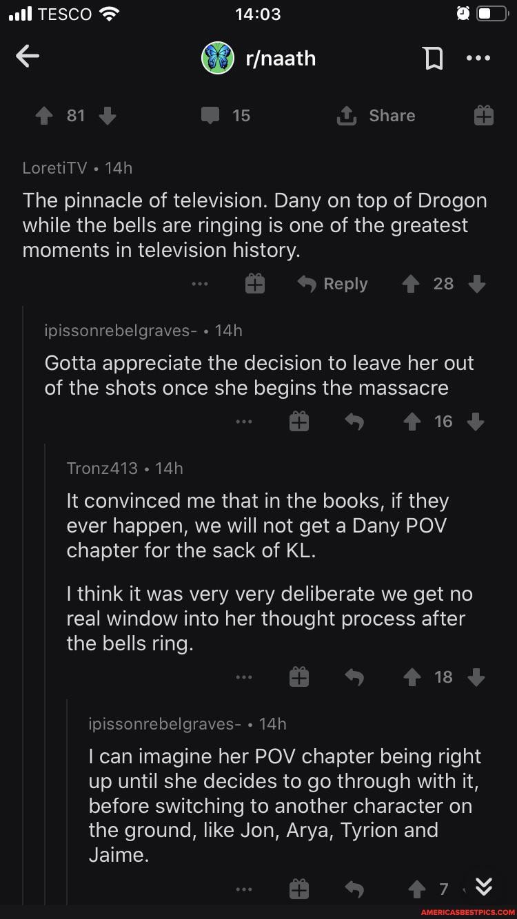 all TESCO ae)
81 15 Share
LoretiTV
The pinnacle of television. Dany on top of Drogon while the bells are ringing is one of the greatest moments in television history.
Reply 28
ipissonrebelgraves-
Gotta appreciate the decision to leave her out of the shots once she begins the massacre
16
Tronz413
It convinced me that in the books, if they ever happen, we will not get a Dany POV chapter for the sack of KL.
I think it was very very deliberate we get no real window into her thought process after the bells ring.
18
ipissonrebelgraves-
can imagine her POV chapter being right up until she decides to go through with it, before switching to another character on the ground, like Jon, Arya, Tyrion and
Jaime.