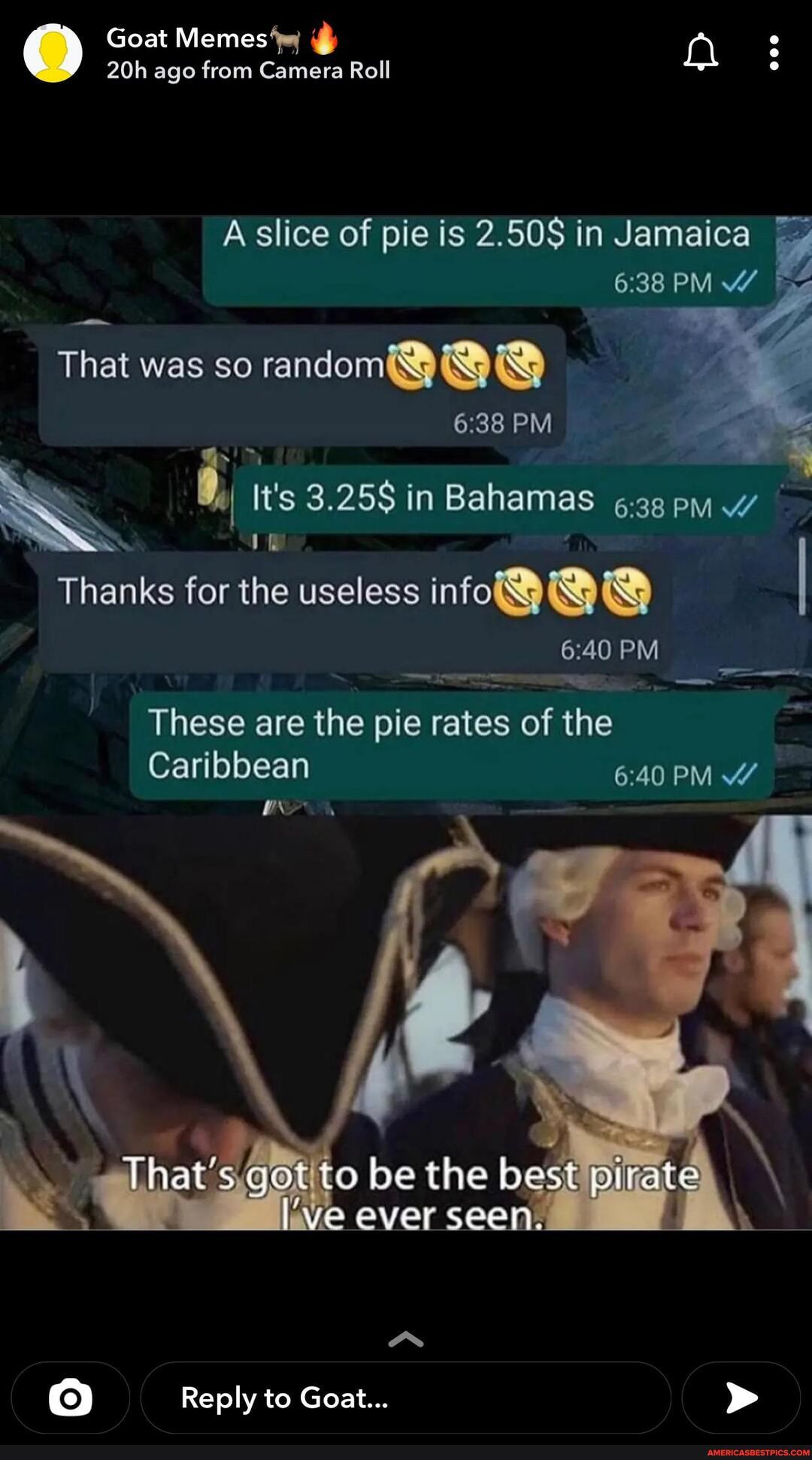 Goat Memes 'wy ago from Camera Roll
A slice of pie is 2.50S in Jamaica
PM
That was so random
SS
PM
It's 3.25S in Bahamas
Thanks for the useless info@ I
PM
These are the pie rates of the
Caribbean
PM
to be the best ever seen.
Reply to Goat...