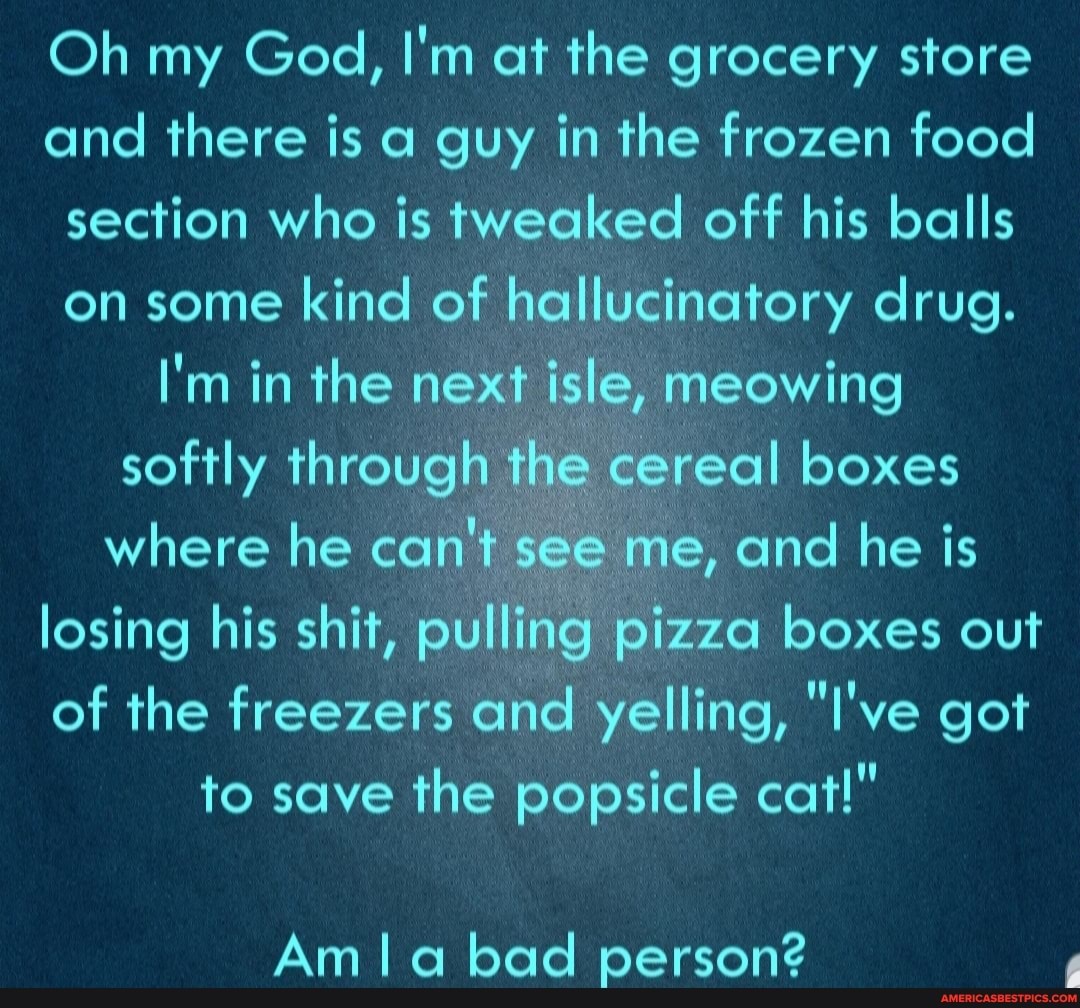 Oh my God, I'm at the grocery store and there is a guy in the frozen food section who is tweaked off his balls on some kind of hallucinatory drug.
I'm in the next isle, meowing softly through the cereal boxes where he can't see me, and he is losing his shit, pulling pizza boxes out of the freezers and yelling, "I've got to save the popsicle cat!"
Am bad person?
