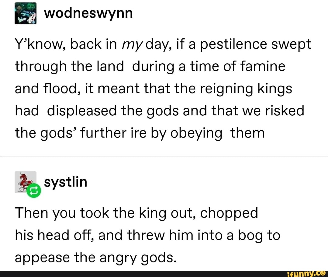 Y'know, back in my day, if a pestilence swept
through the land during a time of famine
and flood, it meant that the reigning kings
had displeased the gods and that we risked
the gods' further ire by obeying them
Be
Then you took the king out, chopped
his head off, and threw him into a bog to
appease the angry gods.
