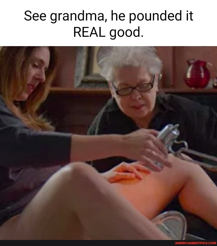 See grandma, he pounded it
REAL good.