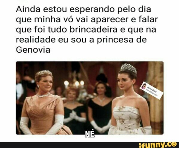 Ainda estou esperando pelo dia
que minha vó vai aparecer e falar
que foi tudo brincadeira e que na
realidade eu sou a princesa de
Genovia