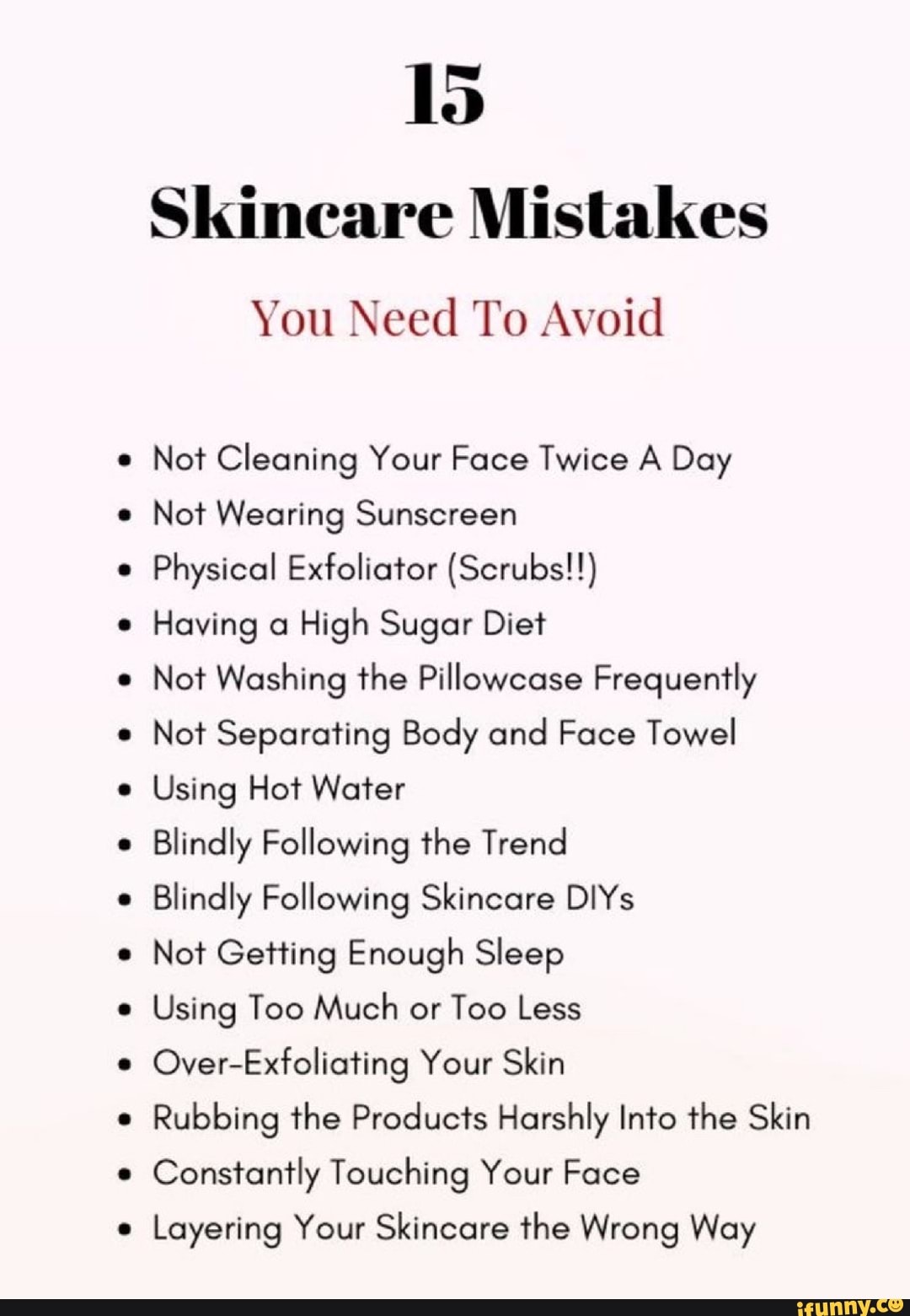 Id
Skineare Mistakes
You Need To Avoid
Not Cleaning Your Face Twice A Day
Not Wearing Sunscreen
Physical Exfoliator (Scrubs!!)
Having a High Sugar Diet
Not Washing the Pillowcase Frequently
Not Separating Body and Face Towel
Using Hot Water
Blindly Following the Trend
Blindly Following Skincare DIYs
Not Getting Enough Sleep
Using Too Much or Too Less
Over-Exfoliating Your Skin
Rubbing the Products Harshly Into the Skin
Constantly Touching Your Face
Layering Your Skincare the Wrong Way