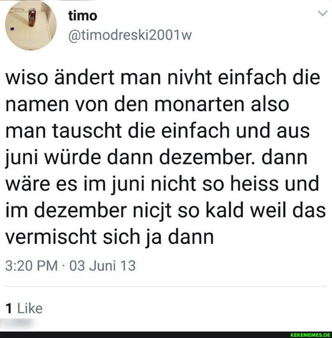 timo
@timodreski2001w
wiso ändert man nivht einfach die namen von den monarten also man tauscht die einfach und aus juni würde dann dezember. dann wäre es im juni nicht so heiss und im dezember nicjt so kald weil das vermischt sich ja dann
PM 03 Juni 13
Like