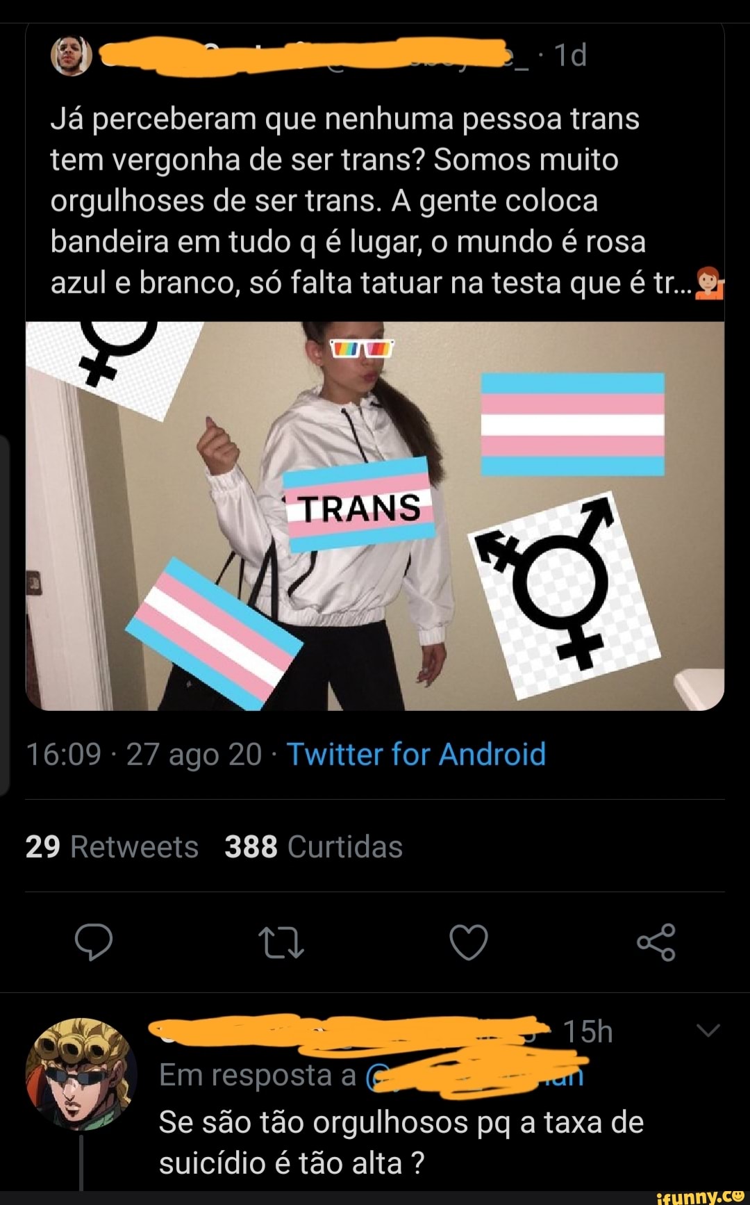 Já perceberam que nenhuma pessoa trans
tem vergonha de ser trans? Somos muito orgulhoses de ser trans. A gente coloca bandeira em tudo q é lugar, o mundo é rosa
azul e branco, só falta tatuar na testa que é tr...
- 27 ago 20 - Twitter for Android
29 Retweets 388 Curtidas
Q Q So
Em resposta a
Se são tão orgulhosos pq a taxa de suicídio é tão alta ?