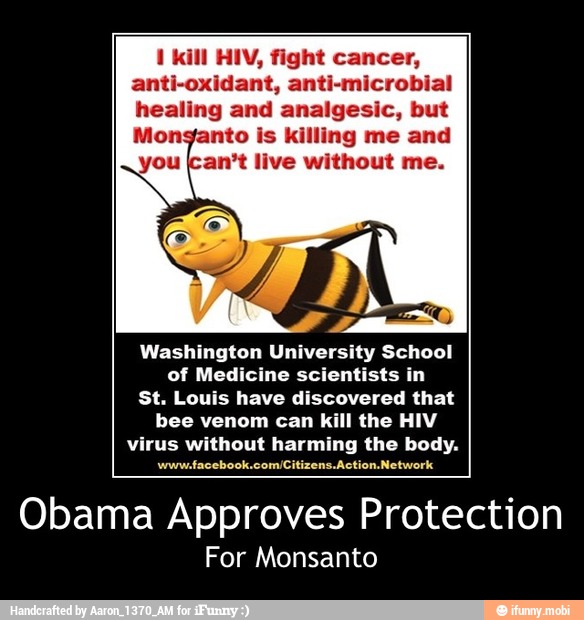 1 kill HIV, fight cancer,
anti-oxidant, anti-microbial
healing and analgesic, but
Monganto is killing me and
you (can't live without me.
Washington University School
of Medicine scientists in
St. Louis have discovered that
bee venom can kill the HIV
virus without harming the body.
Obama Approves Protection
For Monsanto - Obama Approves Protection
For Monsanto