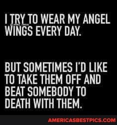 WEAR MY ANGEL WINGS EVERY DAY.
BUT SOMETIMES I'D LIKE TO TAKE THEM OFF AND BEAT SOMEBODY To
DEATH WITH THEM.