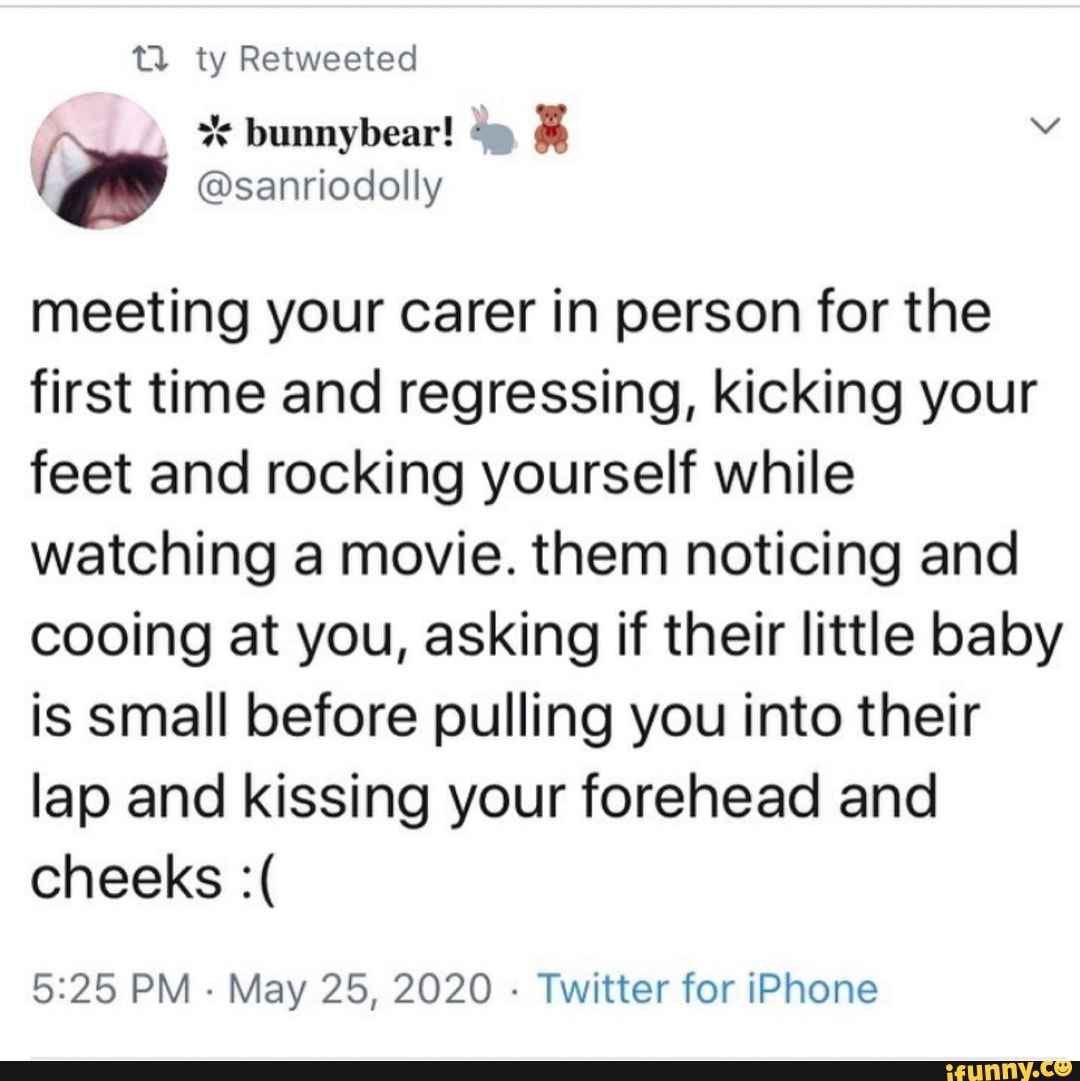 t) ty Retweeted
meeting your carer in person for the
first time and regressing, kicking your
feet and rocking yourself while
watching a movie. them noticing and
cooing at you, asking if their little baby
is small before pulling you into their
lap and kissing your forehead and
5:25 PM
May 25, 2020
Twitter for iPhone