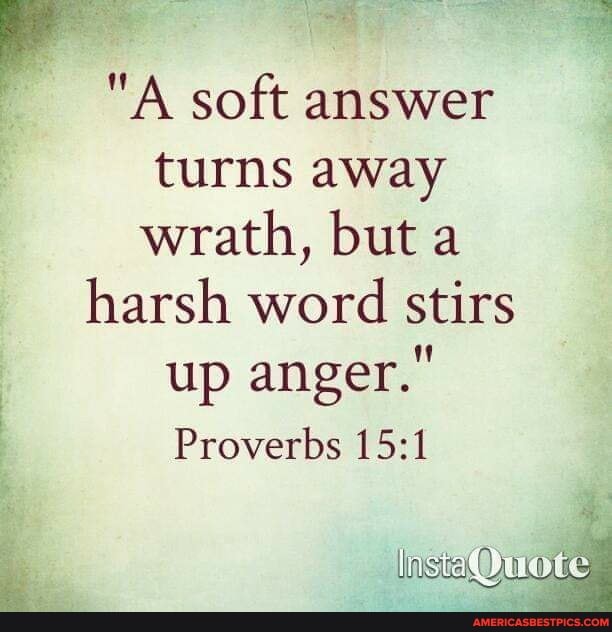 "A soft answer turns away wrath, but a harsh word stirs up anger."
Proverbs