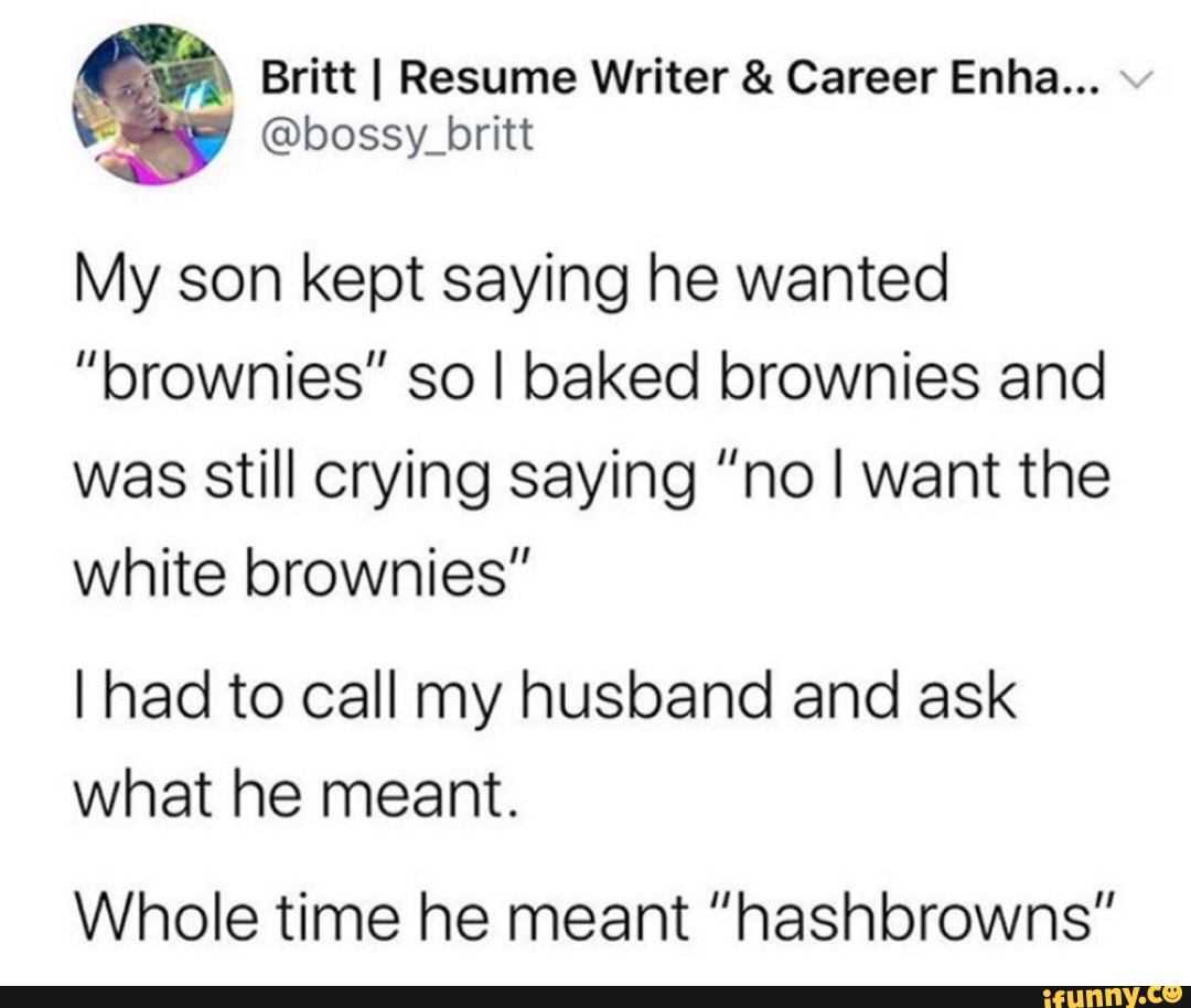 Britt I Resume Writer Career Enha... Y @bossy_britt
My son kept saying he wanted
"brownies" so I baked brownies and
was still crying saying "no I want the
white brownies"
I had to call my husband and ask
what he meant.
Whole time he meant "hashbrowns"
