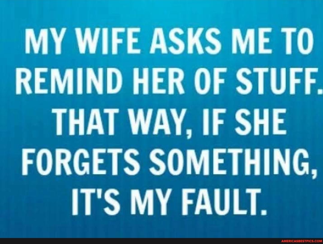 MY WIFE ASKS ME TO REMIND HER OF STUFF.
THAT WAY, IF SHE FORGETS SOMETHING,
IT'S MY FAULT.