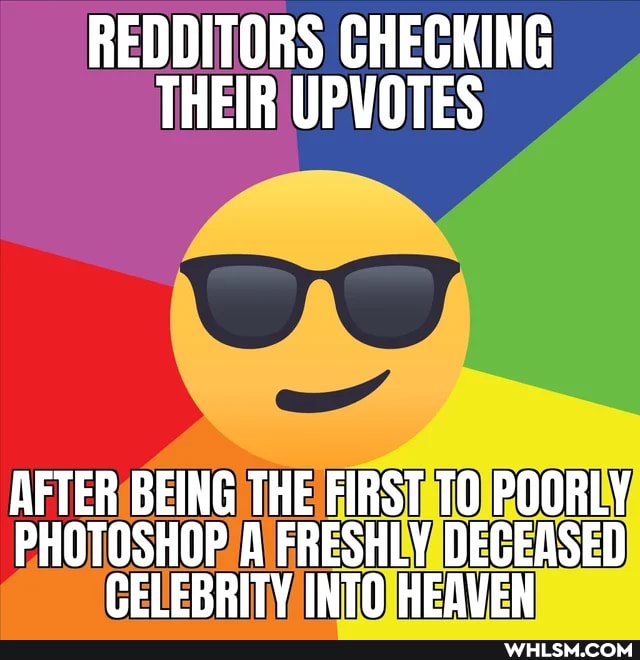 REDDITORS CHECKING THEIR UPVOTES
AFTER BEING THE FIRST POORLY PHOTOSHOP FRESHLY DECEASED CELEBRITY INTO HEAVEN