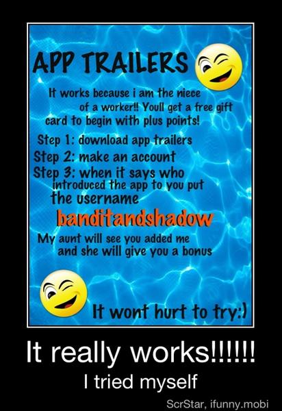 APP TRAILERS.
H works because i am the niece
of a worker!! Voull get a free gift
card to begin with plus points!
Step 1: download app trailers
Step 2: make an account
Step 3: when it says who
introduced the app to you put
the username
banditanoshadove
My aunt will see you added me
and she will give you a bonus
Ht wont hurt to try:)
It really works!!!
I tried myself - It really works!!!!!!
I tried myself