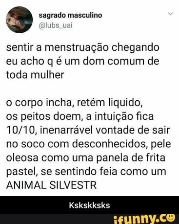 sentir a menstruação chegando
eu acho q é um dom comum de
toda mulher
o corpo incha, retém liquido,
os peitos doem, a intuição fica
10/10, inenarrável vontade de sair
no soco com desconhecidos, pele
oleosa como uma panela de frita
pastel, se sentindo feia como um
ANIMAL SILVESTR - Kskskksks