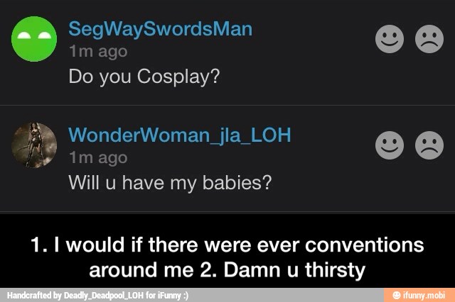 thirsty
1. I would if there were ever conventions
around me 2. Damn u - 1. I would if there were ever conventions around me 2. Damn u thirsty