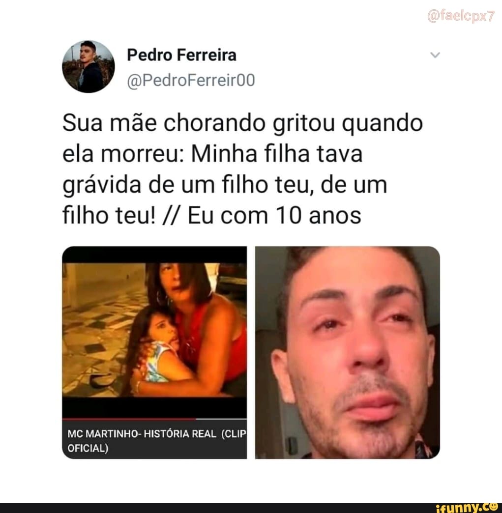 Pedro Ferreira
Sua mãe chorando gritou quando ela morreu: Minha filha tava grávida de um filho teu, de um filho teu! Eu com 10 anos
MC MARTINHO- HISTÓRIA REAL (CLIP OFICIAL)