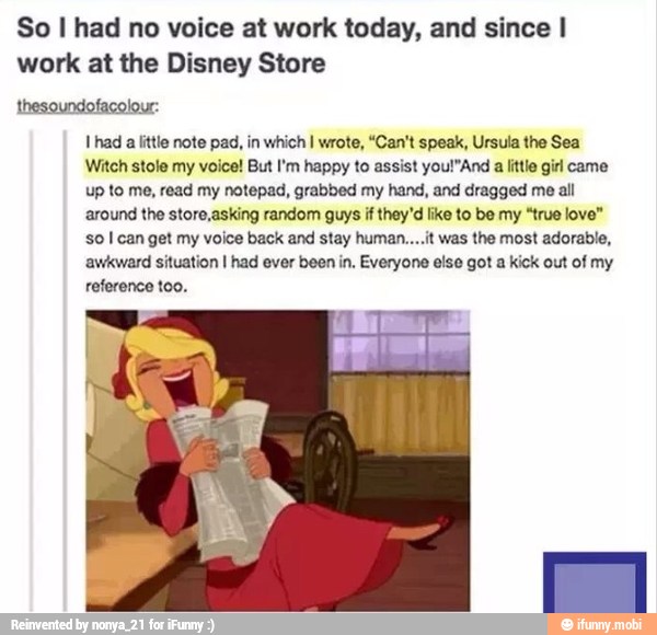 So I had no voice at work today, and since I
work at the Disney Store
thesoundofacolour:
Thad a little note pad, in which I wrote, "Can't speak, Ursula the Sea
Witch stole my voice! But I'm happy to assist you!"And
a little girl came
up to me, read my notepad, grabbed my hand, and dragged me all
around the storo,asking random guys if they'd like to be my "true love"
so I can get my voice back and stay human....it was the most adorable,
awkward situation I had ever been in, Everyone else got a kick out of my
reference too,