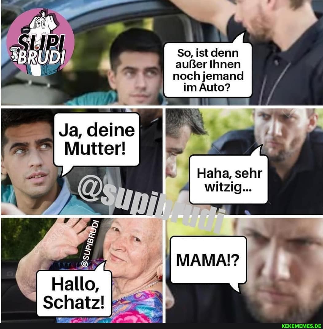 So, denn außer Ihnen noch jemand
im Auto?
Ja, deine
Mutter!
Schatz!
Haha, sehr witzig...
MAMA?