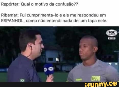 Repórter: Qual o motivo da confusão??
Ribamar: Fui cumprimenta-lo e ele me respondeu em
ESPANHOL, como não entendi nada dei um tapa nele