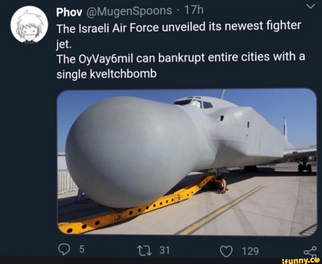 Phov @MugenSpoons
The Israeli Air Force unveiled its newest fighter jet.
The OyVay6mil can bankrupt entire cities with a single kveltchbomb
5 t) 31 129 of