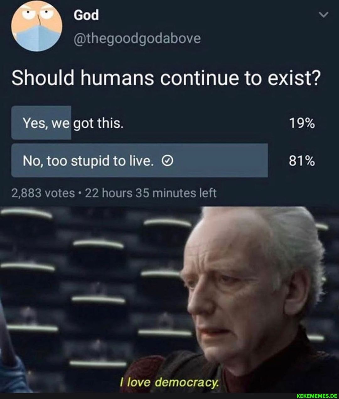 Should humans continue to exist?
we God
Yes, we got this.
No, too stupid to live.
2,883 votes 22 hours 35 minutes left
love democracy