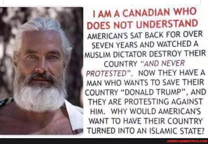 A CANADIAN WHO DOES NOT UNDERSTAND AMERICAN'S SAT BACK FOR OVER
SEVEN YEARS AND WATCHED A MUSLIM DICTATOR DESTROY THEIR
COUNTRY "AND NEVER
PROTESTED". NOW THEY HAVE A MAN WHO WANTS TO SAVE THEIR COUNTRY "DONALD TRUMP", AND THEY ARE PROTESTING AGAINST HIM, WHY WOULD AMERICAN'S WANT TO HAVE THEIR COUNTRY TIIRNEN INTO AN ICI AAAIC STATE?
