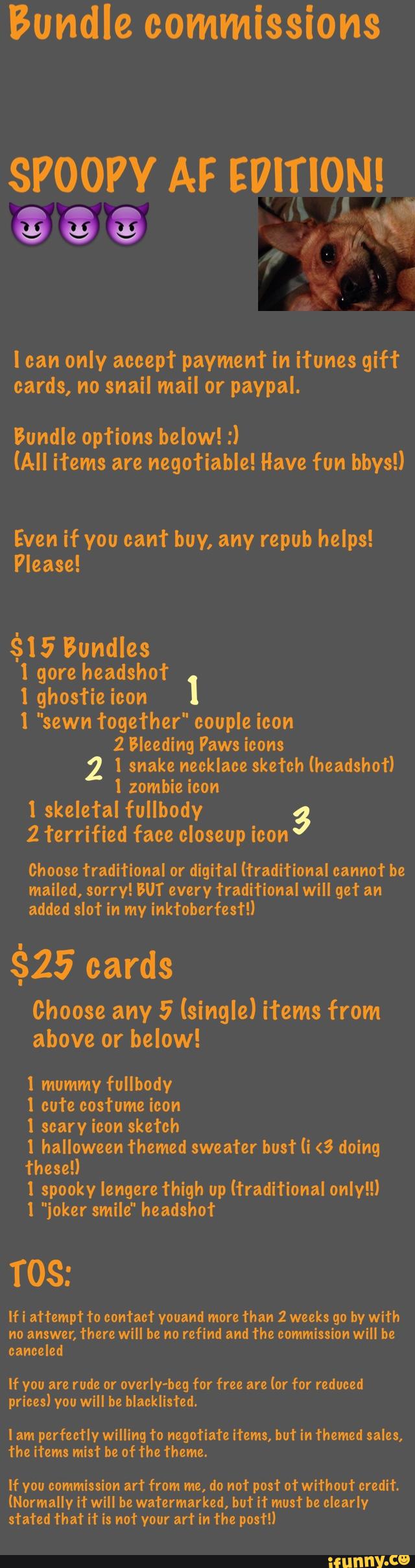 Bundle commissions
SPOOPY AF EVlTlON!
I can only accepl' payment in itunes gift
cards, no snail mail or paypal.
Even if you cant buy, any repub helps!
Please!
$15 Bundles
l gore headshot
1 l ghosfie icon
I "sewn together" couple icon
2 Bleeding Paws icons
1 snake necklace sketch (headshot)
1 zombie icon
l skele’ral fullbody 3
2 Terrified face closeup icon