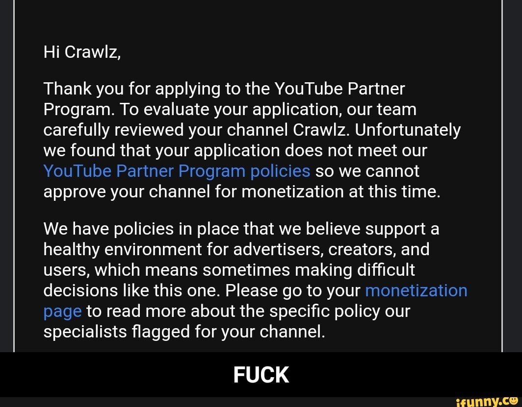 Thank you for applying to the YouTube Partner
Program. To evaluate your application, our team
carefully reviewed your channel Crawlz. Unfortunately
we found that your application does not meet our
YouTube Partner Program policies so we cannot
approve your channel for monetization at this time.
We have policies in place that we believe support a
healthy environment for advertisers, creators, and
users, which means sometimes making difficult
decisions like this one. Please go to your monetization
page to read more about the specific policy our
specialists flagged for your channel.
FUCK - FUCK