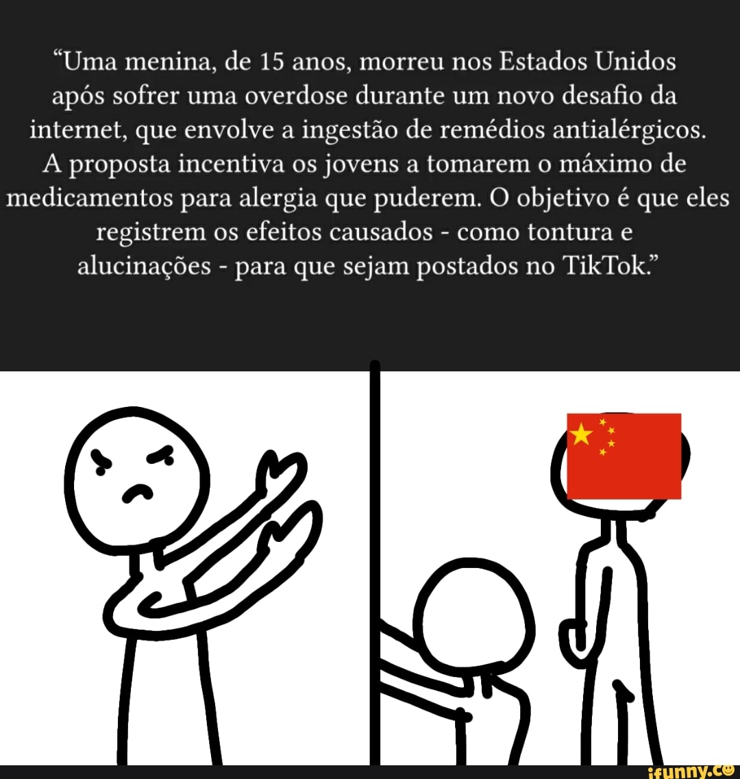 "Uma menina, de 15 anos, morreu nos Estados Unidos após sofrer uma overdose durante um novo desafio da internet, que envolve a ingestão de remédios antialérgicos.
proposta incentiva os jovens a tomarem o máximo de medicamentos para alergia que puderem. O objetivo é que eles registrem os efeitos causados - como tontura
alucinações - para que sejam postados no TikTok"