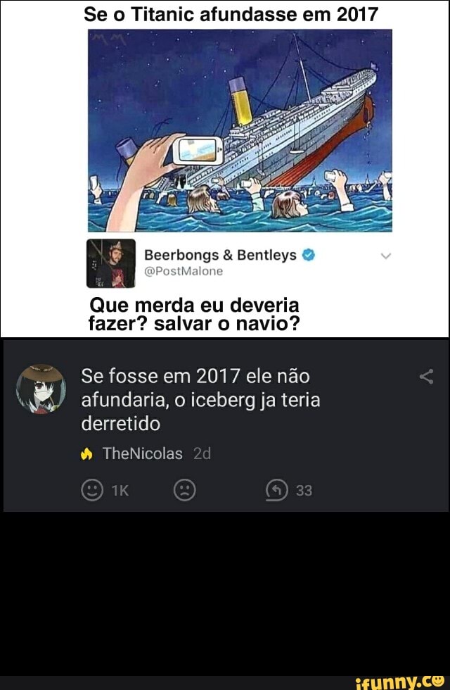 Se o Titanic afundasse em 2017
Beerbongs Bentleys
Que merda eu deveria fazer? salvar o navio?
Se fosse em 2017 ele não
RA afundaria, o iceberg ja teria derretido
TheNicolas zd