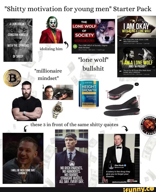 "Shitty motivation for young men" Starter Pack
THE
LONE WOLF
at OF CONCERN SOCIETY
'WITHTHE
idolizing him
OF SHEEP)
"lone wolf" bullshit
"millionaire
mindset"
these tront of the same shitty quotes
DW. MW.
WILL BE SOME DAY.