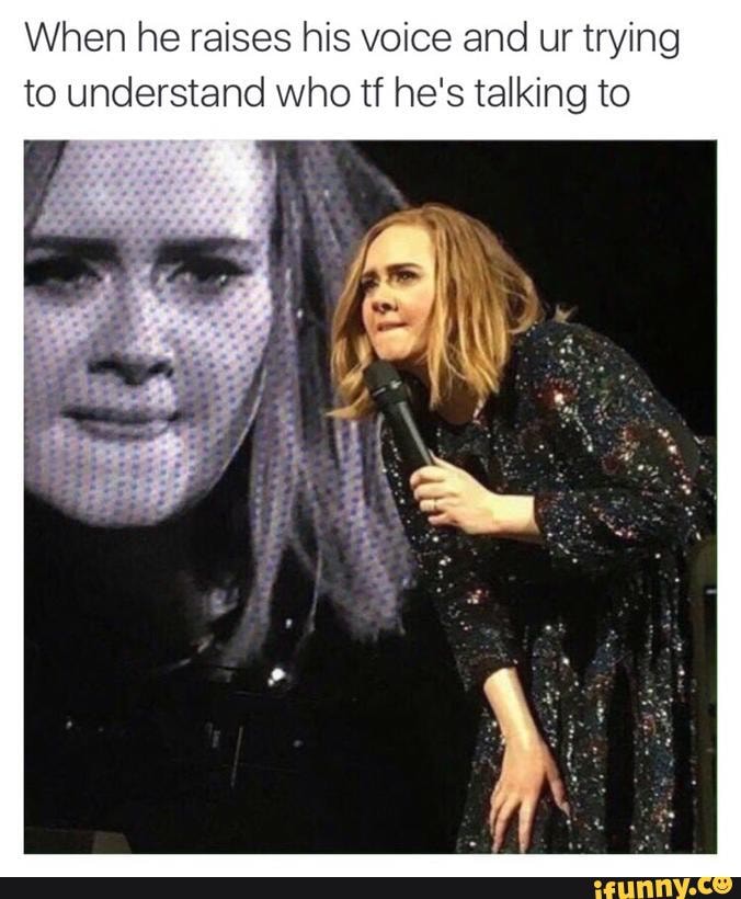 Hahah ) When he raises his voice and ur trying to understand who tf