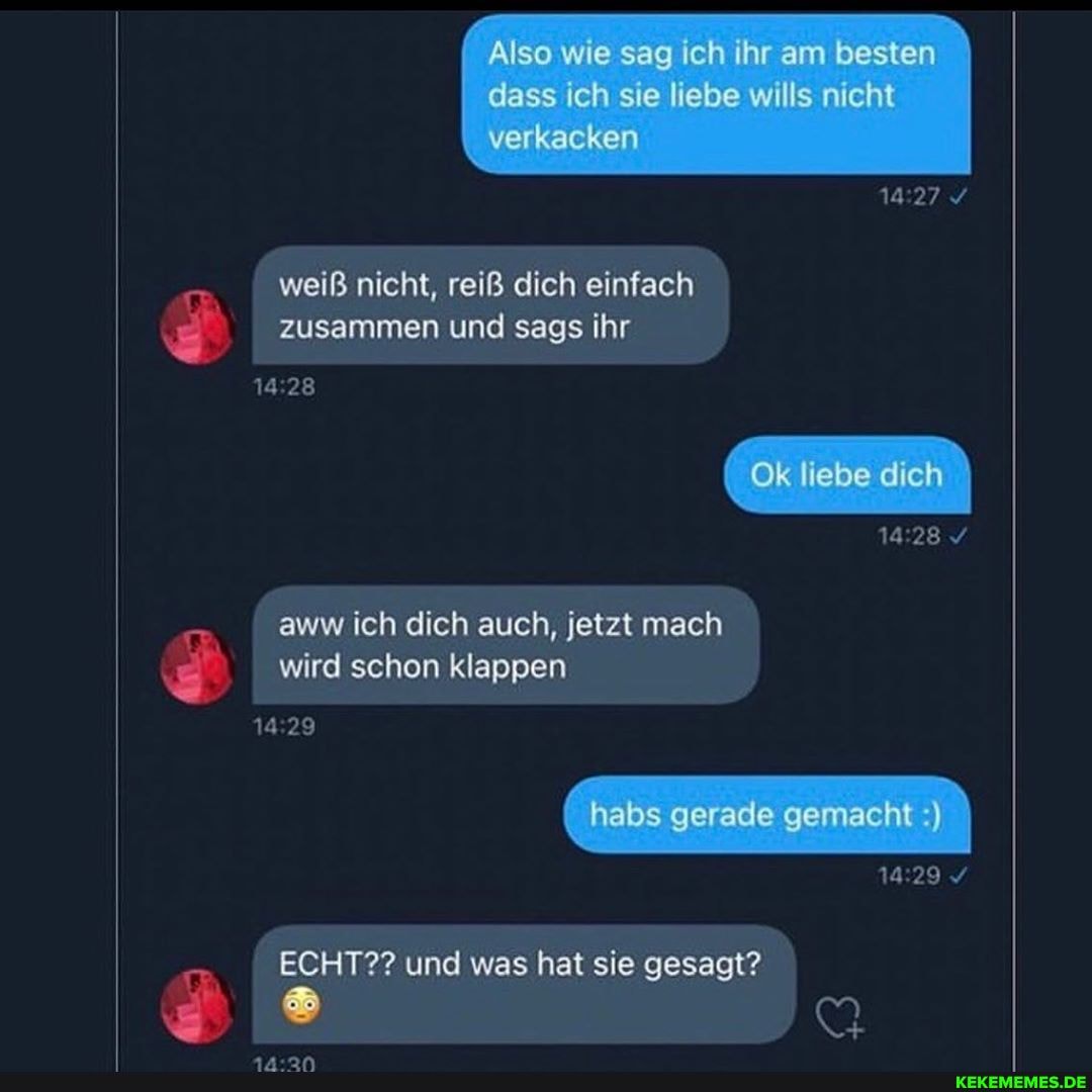 Also wie sag Ich Ihr am besten
weiß nicht, reiß dich einfach zusammen und sags ihr
28
Ok liebe dich
1928 /
aww ich dich auch, jetzt mach
wird schon klappen
14 habs gerade gemacht )
14.29 /
ECHT?? und was hat sie gesagt?