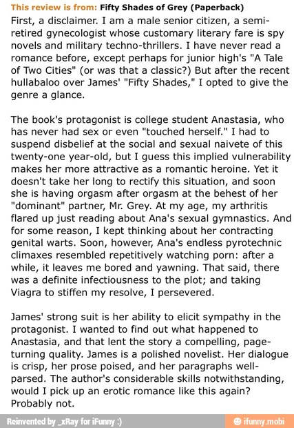 This review is
from: Fifty Shades of Grey (Paperback)
First, a disclaimer. I am a male senior citizen, a semi-
retired gynecologist whose customary literary fare is spy
novels and military techno-thrillers. I have never read a
romance before, except perhaps for junior high's "A Tale
of Two Cities" (or was that a classic?) But after the recent
hullabaloo over James' "Fifty Shades," I opted to give the
genre a glance.
The book's protagonist is college student Anastasia, who
has never had sex or even "touched herself." I had to
suspend disbelief at the social and sexual naivete of this
twenty-one year-old, but I guess this implied vulnerability
makes her more attractive as a romantic heroine. Yet it
doesn't take her long to rectify this situation, and soon
she is having orgasm after orgasm at the behest of her
"dominant" partner, Mr. Grey. At my age, my arthritis
flared up just reading about Ana's sexual gymnastics. And
for some reason, I kept thinking about her contracting
genital warts. Soon, however, Ana's endless pyrotechnic
climaxes resembled repetitively watching porn: after a
while, it leaves me bored and yawning. That said, there
was a definite infectiousness to the plot; and taking
Viagra to stiffen my resolve, I persevered.
James' strong suit is her ability to elicit sympathy in the
protagonist. I wanted to find out what happened to
Anastasia, and that lent the story a compelling, page-
turning quality. James is a polished novelist. Her dialogue
is crisp, her prose poised, and her paragraphs well-
parsed. The author's considerable skills notwithstanding,
would I pick up an erotic romance like this again?
Probably not.
