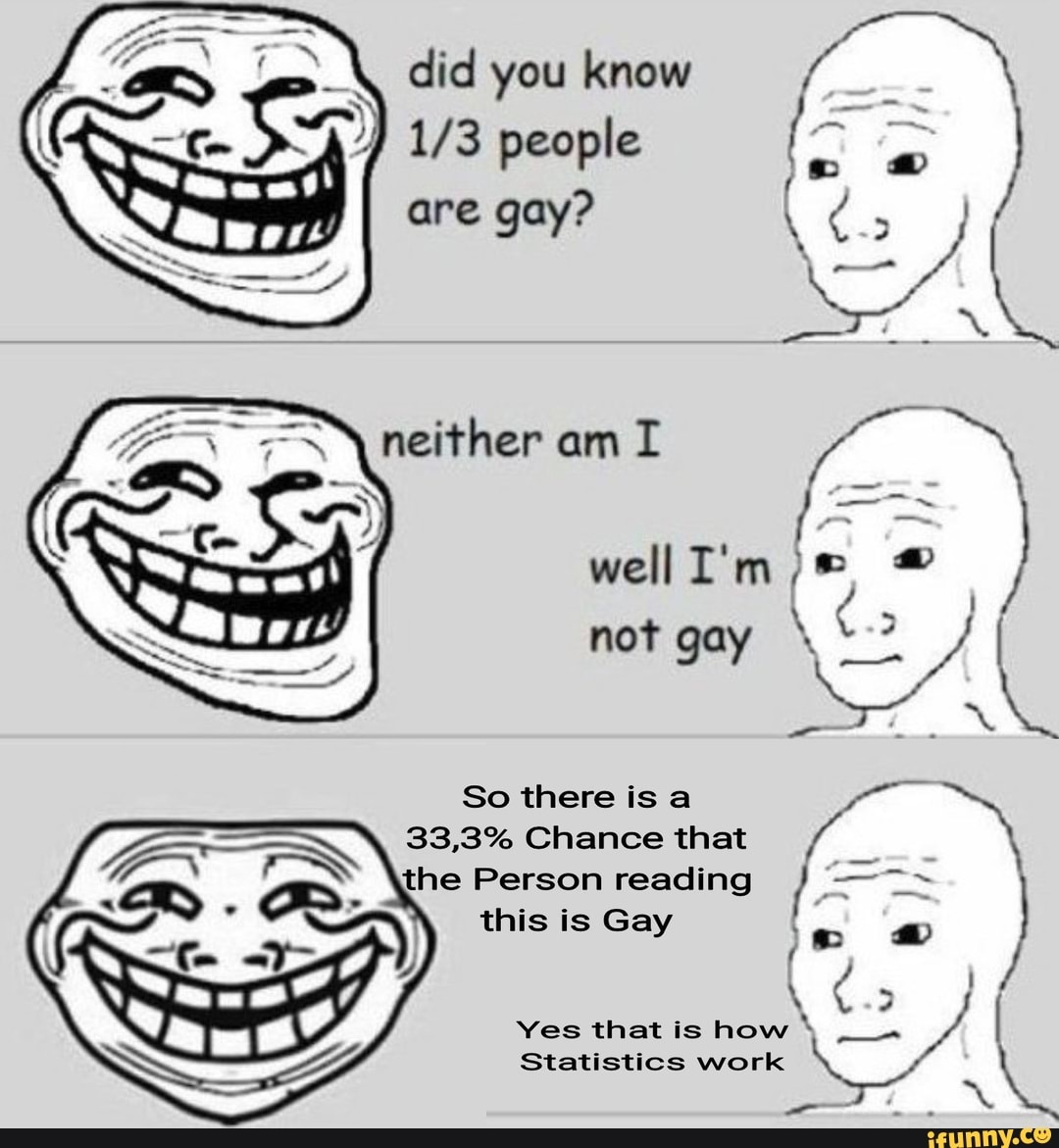 you know
173 people are gay?
neivher
well
not gay
So there is
33,3% Chance that the Person reading this is Gay
Yes that is how
Statistics work