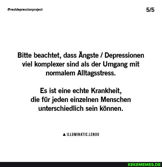 @realdepressionproject
Bitte beachtet, dass Ängste / Depressionen viel komplexer sind als der Umgang mit normalem Alltagsstress.
Es ist eine echte Krankheit,
die für jeden einzelnen Menschen unterschiedlich sein können.
ILLUMINATIC.LENUU