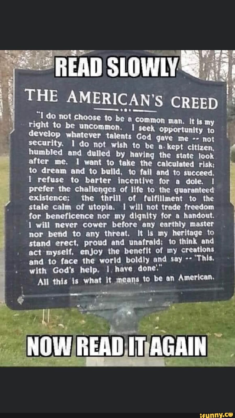 THE AMERICAN'S CREED
"Ido not choose to be a co)
right to be uncommon. I
whatever talents God gave me not
I
security. 1 do not wish to be a. kept citizen, p humbled and dulled by having the state look
after me. 1 want to take the calculated risk;
e
to dream and to build, to fail and to succeed.
I refuse to barter incentive for a dole. I
prefer the challenges of life to the guaranteed
existence; the thrill of fulfillment to the
stale calm of utopia, I will not trade freedom
for beneficence nor my dignity for a handout.
1 will never cower before any earthly master
nor bend to any threat. It ls my heritage to
stand erect, proud and unafraid; to think and
act myself, enjoy the benefit of my creations
and to face the world boldly and say ==
with God's help, I, haye done,
All this is what it means to be an American,