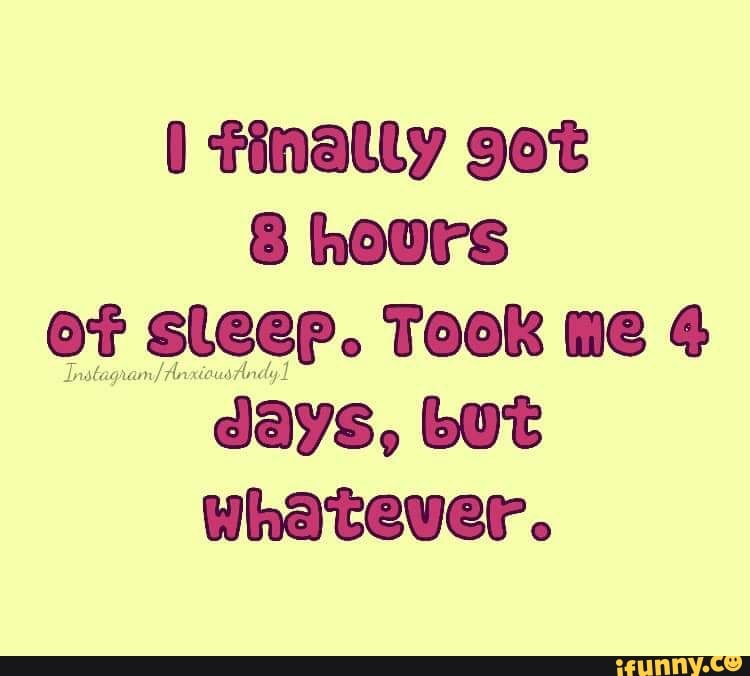 I finally got
8 hours
of sleep. TOOK me 4
days, but
whatever.