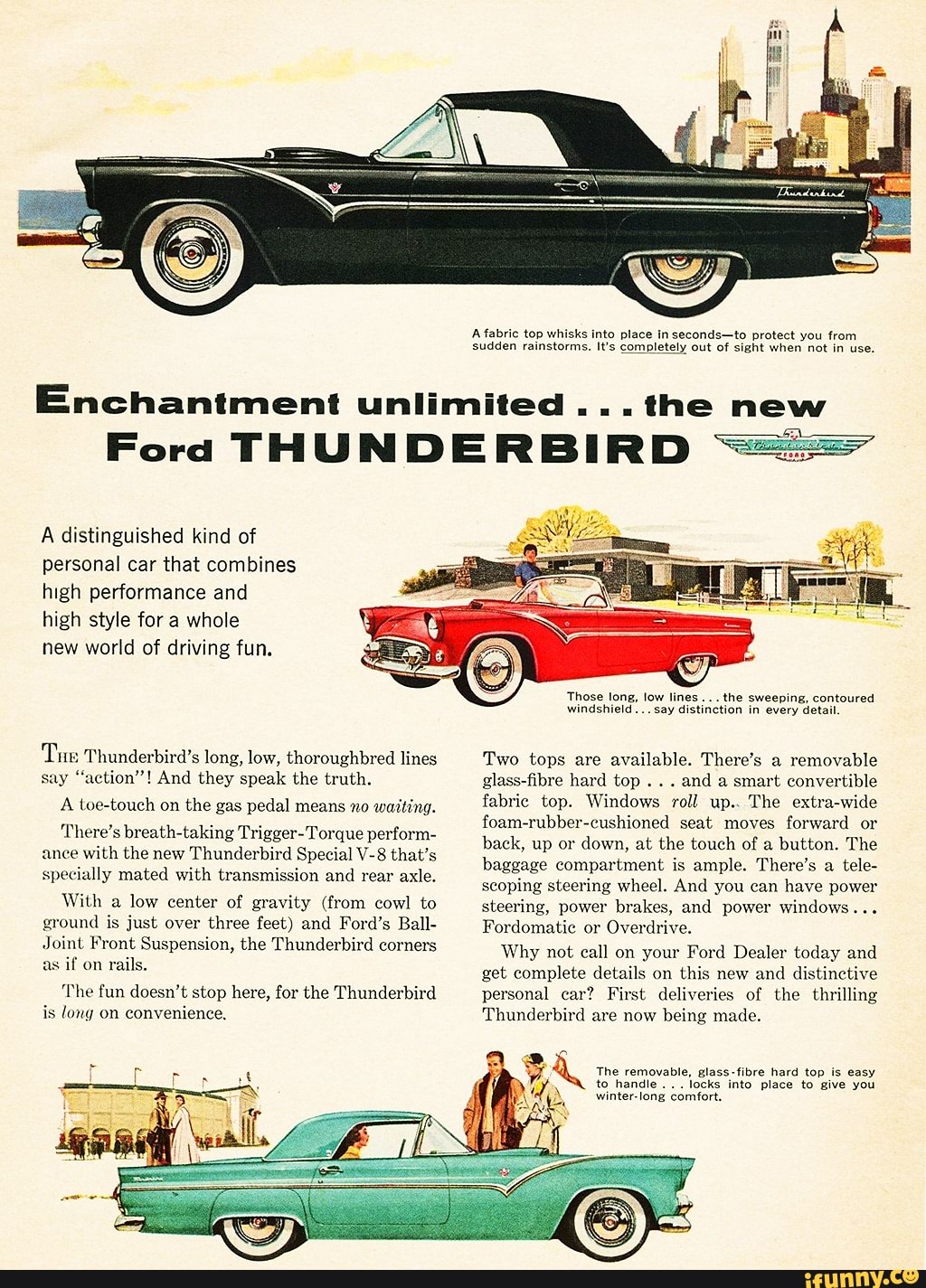 A fabric top whisks into place in seconds-to protect you from
sudden rainstorms. It's completely out of sight when not in use.
Enchantment unlimited ...the new
A distinguished kind of
personal car that combines
high performance and
high style for a whole
new world of driving fun.
Tue Thunderbird's long, low, thoroughbred lines
say "action"! And they speak the truth.
A toe-touch on the gas pedal means no
waiting.
There's breath-taking Trigger-Torque perform-
ance with the new Thunderbird Special V-8 that's
specially mated with transmission and rear axle.
With a
low center of gravity (from cowl to
ground is just over three feet) and Ford's Ball-
Joint Front Suspension, the Thunderbird corners
as if on
rails.
'The fun doesn't stop here, for the Thunderbird
is long on convenience.
Those long, low lines
the sweeping, contoured
windshield... say distinction in every detail.
Two tops are available. There's a
removable
glass-fibre hard top
and a smart convertible
fabric top. Windows roll up.. The extra-wide
foam-rubber-cushioned seat moves
forward or
back, up or
down, at the touch of a button. The
baggage compartment is ample. There's a
tele-
scoping steering wheel. And you can
have power
steering, power brakes, and power windows...
Fordomatic or
Overdrive.
Why not call on your Ford Dealer today and
get complete details on this new and distinctive
personal car? First deliveries of the thrilling
Thunderbird are now
being made.