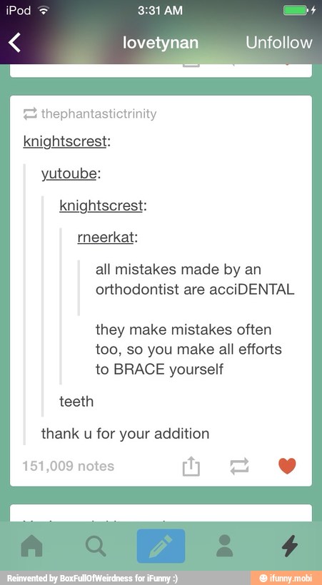 lovetynan Unfollow
FE thephantastictrinity
yutoube:
rneerkat:
all mistakes made by an
orthodontist are acciDENTAL
they make mistakes often
too, so you make all efforts
to BRACE yourself
thank u for your addition
151,009 notes
