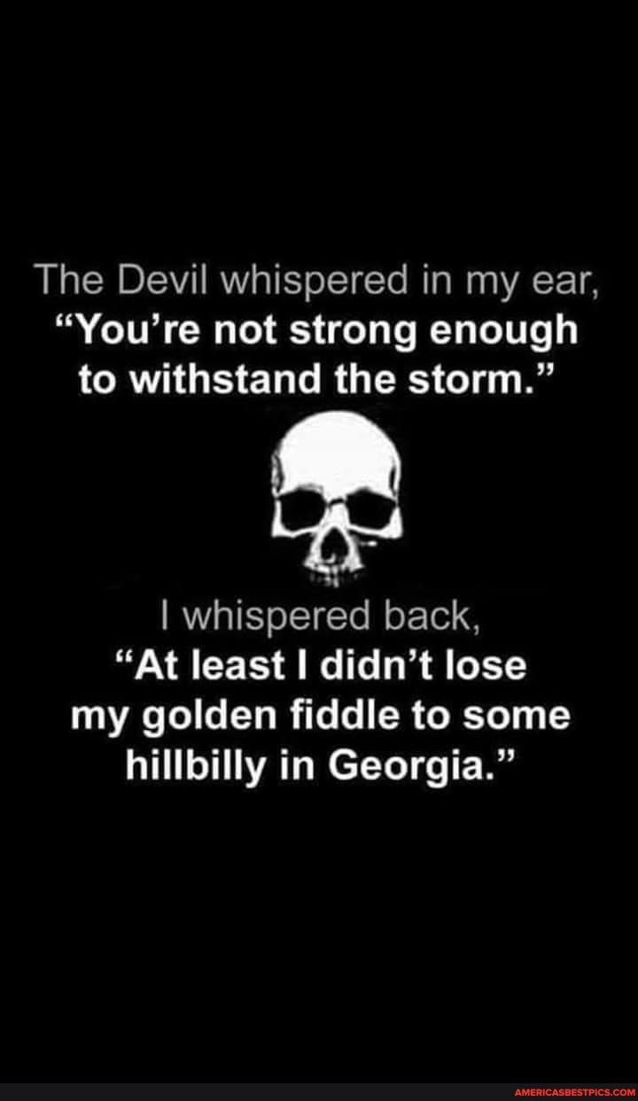 The Devil Whispered In My Ear, "You're Not Strong Enough To Withstand The Storm." Las I Whispered Back, "At Least I Didn't Lose My Golden Fiddle To Some Hillbilly In Georgia." -