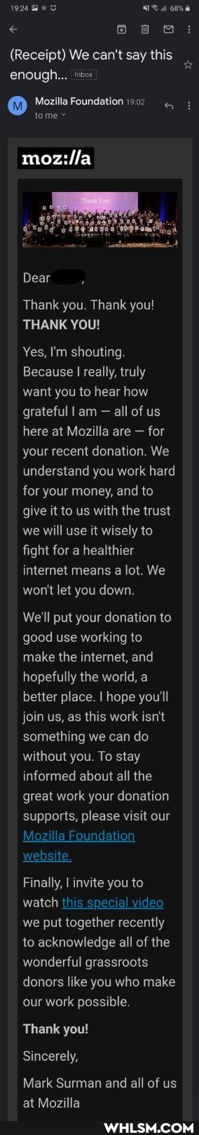 (Receipt) We can't say this enough...
@ Mozilla tome Foundation tome
mozilla
Dear
Thank you. Thank you!
THANK YOU!
Yes, I'm shouting.
Because I really, truly want you to hear how grateful I am - all of us here at Mozilla are - for your recent donation. We understand you work hard for your money, and to give it to us with the trust we will use it wisely to fight for a healthier internet means a lot. We won't let you down.
We'll put your donation to good use working to make the internet, and hopefully the world, a better place. I hope you'll join us, as this work isn't something we can do without you. To stay informed about all the great work your donation supports, please visit our
Mozilla Foundation website.
Finally, I invite you to watch this special video we put together recently to acknowledge all of the wonderful grassroots donors like you who make our work possible.
Thank you!
Sincerely,
Mark Surman and all of us at Mozilla