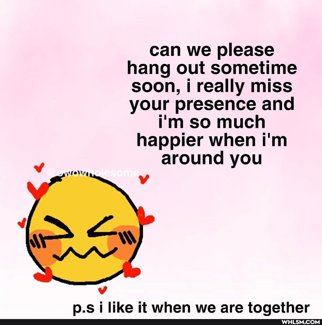 can we please hang out sometime soon, i really miss your presence and i'm so much happier when i'm around you
p.s i like it when we are toaether