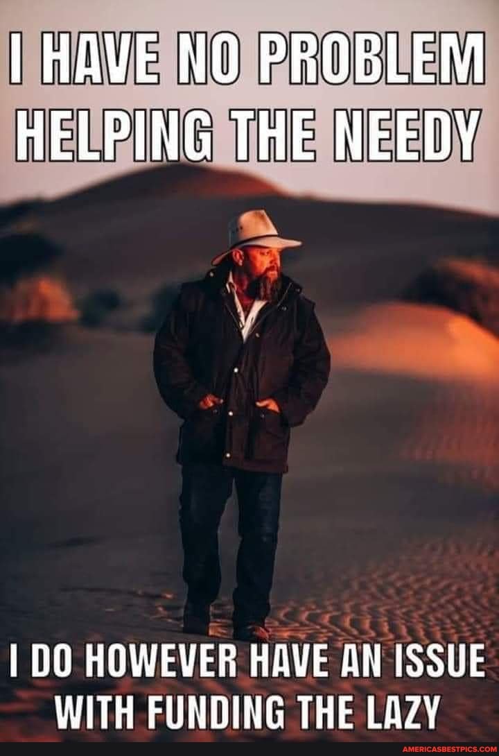 I HAVE NO PROBLEM HELPING THE NEEDY
I DO HOWEVER HAVE AN ISSUE WITH FUNDING THE LAZY