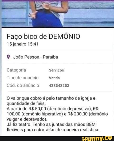Faço bico de DEMÔNIO
15 janeiro
João Pessoa - Paraíba
Categoria Serviços
Tipo de anúncio Venda
Cód. do anúncio 438343252
O valor que cobro é pelo tamanho de igreja e quantidade de fiéis.
A partir de R$ 50,00 (demônio depressivo), R$
100,00 (demônio hiperativo) e R$ 200,00 (demônio vulgar e depravado).
Já fiz teatro. Tenho as juntas das mãos BEM flexíveis para entortá-las de maneira realística.