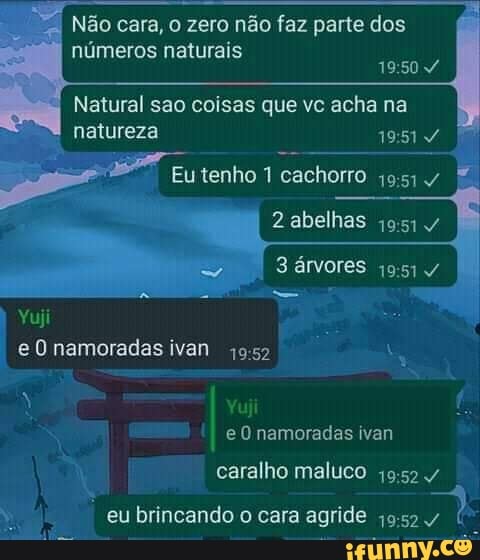 Não cara, o zero não faz parte dos números naturais
Natural sao coisas que vc acha na natureza
Eu tenho cachorro /
abelhas
árvores
Yuji e O namoradas ivan
Yuji
eU namoradas ivan
caralho maluco
agride