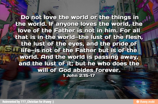Do not love the world or the things in
the world. If anyone loves the world, the
love of the IFather, isinot in him. For all
that is in-the world-the lust of the Flesh,
the lust'of the eyes, and the pride of:
life=is.not of.the Father but'isof'the
world. And'the world is passing away,
and:the lust of it; but he who'does the
will of God abides, forever.
1 John 21517