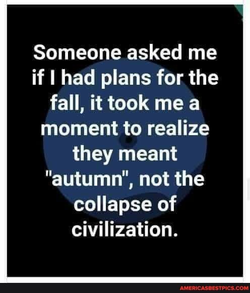 Someone asked me if I had plans for the fall, it took me moment to realize they meant
"autumn", not the collapse of
Civilization.