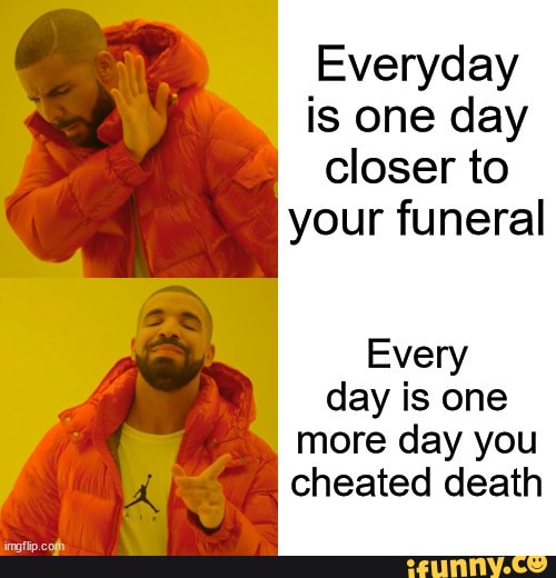 Everyday Is One Day Closer To Your Funeral Every Day Is One More Day everyday-is-one-day-closer-to-your-funeral-every-day-is-one-more-day